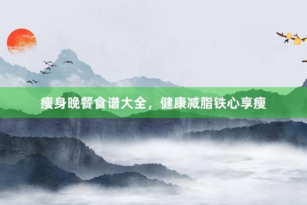 瘦身晚餐食谱大全，健康减脂铁心享瘦
