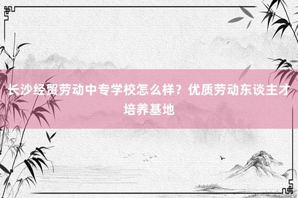 长沙经贸劳动中专学校怎么样？优质劳动东谈主才培养基地